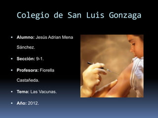 Colegio de San Luis Gonzaga

 Alumno: Jesús Adrian Mena

  Sánchez.

 Sección: 9-1.

 Profesora: Fiorella

  Castañeda.

 Tema: Las Vacunas.

 Año: 2012.
 
