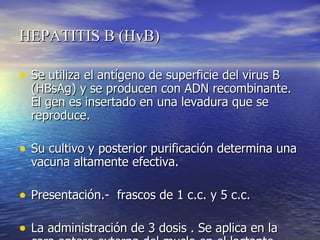 HEPATITIS B (HvB)  Se utiliza el antígeno de superficie del virus B (HBsAg) y se producen con ADN recombinante. El gen es insertado en una levadura que se reproduce.  Su cultivo y posterior purificación determina una vacuna altamente efectiva. Presentación.-  frascos de 1 c.c. y 5 c.c. La administración de 3 dosis . Se aplica en la cara antero externa del muslo en el lactante.  