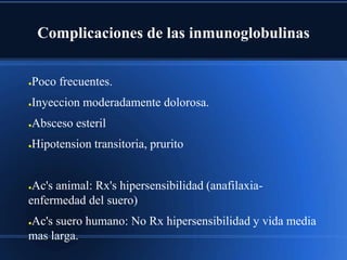 Complicaciones de las inmunoglobulinas
●Poco frecuentes.
●Inyeccion moderadamente dolorosa.
●Absceso esteril
●Hipotension transitoria, prurito
●Ac's animal: Rx's hipersensibilidad (anafilaxia-
enfermedad del suero)
●Ac's suero humano: No Rx hipersensibilidad y vida media
mas larga.
 