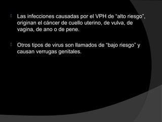 

Las infecciones causadas por el VPH de “alto riesgo”,
originan el cáncer de cuello uterino, de vulva, de
vagina, de ano o de pene.



Otros tipos de virus son llamados de “bajo riesgo” y
causan verrugas genitales.

 