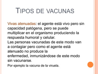 TIPOS DE VACUNAS
Vivas atenuadas: el agente está vivo pero sin
capacidad patógena, pero se puede
multiplicar en el organismo produciendo la
respuesta humoral y celular.
Las personas vacunadas de este modo van
a contagiar pero como el agente está
atenuado no produce la
enfermedad, inmunizándose de este modo
sin vacunarse.
Por ejemplo la vacuna de la viruela.

 