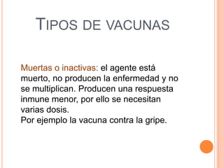 TIPOS DE VACUNAS
Muertas o inactivas: el agente está
muerto, no producen la enfermedad y no
se multiplican. Producen una respuesta
inmune menor, por ello se necesitan
varias dosis.
Por ejemplo la vacuna contra la gripe.

 