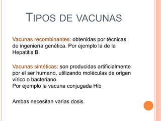 TIPOS DE VACUNAS
Vacunas recombinantes: obtenidas por técnicas
de ingeniería genética. Por ejemplo la de la
Hepatitis B.
Vacunas sintéticas: son producidas artificialmente
por el ser humano, utilizando moléculas de origen
vírico o bacteriano.
Por ejemplo la vacuna conjugada Hib
Ambas necesitan varias dosis.

 