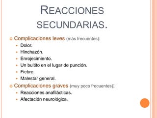 REACCIONES
SECUNDARIAS.


Complicaciones leves (más frecuentes):









Dolor.
Hinchazón.
Enrojecimiento.
Un bultito en el lugar de punción.
Fiebre.
Malestar general.

Complicaciones graves (muy poco frecuentes):



Reacciones anafilácticas.
Afectación neurológica.

 