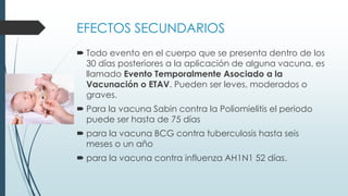 EFECTOS SECUNDARIOS
 Todo evento en el cuerpo que se presenta dentro de los
30 días posteriores a la aplicación de alguna vacuna, es
llamado Evento Temporalmente Asociado a la
Vacunación o ETAV. Pueden ser leves, moderados o
graves.
 Para la vacuna Sabin contra la Poliomielitis el periodo
puede ser hasta de 75 días
 para la vacuna BCG contra tuberculosis hasta seis
meses o un año
 para la vacuna contra influenza AH1N1 52 días.
 