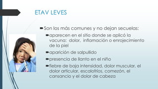 ETAV LEVES
Son los más comunes y no dejan secuelas:
aparecen en el sitio donde se aplicó la
vacuna: dolor, inflamación o enrojecimiento
de la piel
aparición de salpullido
presencia de llanto en el niño
fiebre de baja intensidad, dolor muscular, el
dolor articular, escalofríos, comezón, el
cansancio y el dolor de cabeza
 