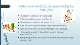 Falsa contraindicación para todas las
vacunas
 Reacción local leve a moderada
 Enfermedad leve con o sin fiebre
 Tratamiento antimicrobiano actual
 Fase de convalecencia de alguna enfermedad
 Exposición reciente a enfermedades infecciosas
 Historia de alergia a penicilina u otras alergias
inespecíficas
 Alergia a proteína del huevo o neomicina manifestada
sólo por rash.
 