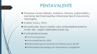 PENTAVALENTE
 Previene contra difteria, tosferina, tétanos, poliomielitis y
bacterias del Haemophilus influenzae tipo B (neumonía,
meningitis).
 4 dosis: 2,4,6 y 18 m.
 IM profunda: tercio medio cara anterolateral externa
muslo der., región deltoidea brazo izq.
 Contraindicaciones:
 Tx Inmunosupresor
 Inmunodeficiencia, SIDA
 Enfermedad grave reciente con fiebre mayor de 40°
 Enfermedad neurológica en tratamiento o progresión
 