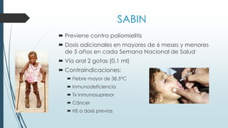 SABIN
 Previene contra poliomielitis
 Dosis adicionales en mayores de 6 meses y menores
de 5 años en cada Semana Nacional de Salud
 Vía oral 2 gotas (0.1 ml)
 Contraindicaciones:
 Fiebre mayor de 38.5°C
 Inmunodeficiencia
 Tx inmunosupresor
 Cáncer
 HS a dosis previas
 