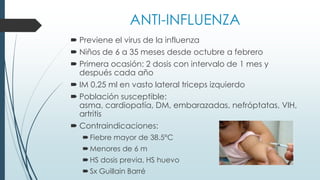 ANTI-INFLUENZA
 Previene el virus de la influenza
 Niños de 6 a 35 meses desde octubre a febrero
 Primera ocasión: 2 dosis con intervalo de 1 mes y
después cada año
 IM 0.25 ml en vasto lateral triceps izquierdo
 Población susceptible:
asma, cardiopatía, DM, embarazadas, nefróptatas, VIH,
artritis
 Contraindicaciones:
Fiebre mayor de 38.5°C
Menores de 6 m
HS dosis previa, HS huevo
Sx Guillain Barré
 
