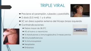 TRIPLE VIRAL
 Previene el sarampión, rubeola y parotiditis
 2 dosis (0.5 nml): 1 y 6 años
 SC en área superior externa del tríceps brazo izquierdo
 Contraindicaciones:
 Fiebre mayor de 38.5°C
 HS al huevo o neomicina
 Tx transfusiones o inmunoglobulina 3 meses previos
 Inmunodeficiencias
 Tx inmunosupresor
 Neoplasias
 Embarazo
 