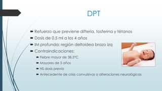 DPT
 Refuerzo que previene difteria, tosferina y tétanos
 Dosis de 0.5 ml a los 4 años
 IM profunda: región deltoidea brazo izq
 Contraindicaciones:
 Fiebre mayor de 38.5°C
 Mayores de 5 años
 HS dosis previa
 Antecedente de crisis convulsivas o alteraciones neurológicas
 