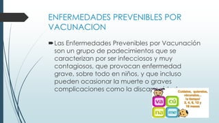 ENFERMEDADES PREVENIBLES POR
VACUNACION
Las Enfermedades Prevenibles por Vacunación
son un grupo de padecimientos que se
caracterizan por ser infecciosos y muy
contagiosos, que provocan enfermedad
grave, sobre todo en niños, y que incluso
pueden ocasionar la muerte o graves
complicaciones como la discapacidad.
 