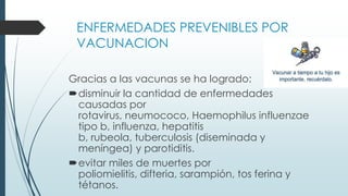 ENFERMEDADES PREVENIBLES POR
VACUNACION
Gracias a las vacunas se ha logrado:
disminuir la cantidad de enfermedades
causadas por
rotavirus, neumococo, Haemophilus influenzae
tipo b, influenza, hepatitis
b, rubeola, tuberculosis (diseminada y
meníngea) y parotiditis.
evitar miles de muertes por
poliomielitis, difteria, sarampión, tos ferina y
tétanos.
 