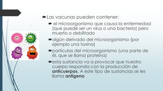 Las vacunas pueden contener:
 el microorganismo que causa la enfermedad
(que puede ser un virus o una bacteria) pero
muerto o debilitado
algún derivado del microorganismo (por
ejemplo una toxina)
partículas del microorganismo (una parte de
él, que se llama proteína)
esta sustancia va a provocar que nuestro
cuerpo responda con la producción de
anticuerpos. A este tipo de sustancias se les
llama antígeno.
 