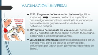 VACUNACION UNIVERSAL
 1991: Programa de Vacunación Universal (política
sanitaria) proveer protección específica
contra algunas infecciones, mediante la vacunación
en los diferentes grupos de edad, en toda la
población del país.
 El Programa Permanente de Vacunación: centros de
salud y hospitales de todo el país durante todo el año,
para iniciar o completar esquemas.
 Las Acciones Intensivas: control epidemiológico en un
periodo muy corto de algunas enfermedades
prevenibles por vacunación (Semanas Nacionales de
Salud).
 
