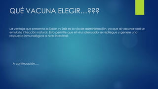 QUÉ VACUNA ELEGIR…???
La ventaja que presenta la Sabin vs Salk es la vía de administración, ya que al vacunar oral se
emula la infección natural. Esto permite que el virus atenuado se repliegue y genere una
respuesta inmunológica a nivel intestinal.
A continuación….
 