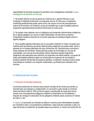 disponibilidad de clonación de genes ha permitido a los investigadores contemplar nuevas
estrategias en el desarrollo de vacunas:
1.- Se pueden eliminar (curar) los genes de virulencia de un agente infeccioso y que
mantenga la habilidad de estimular una respuesta inmune. En este caso, el organismo
modificado genéticamente puede usarse como una vacuna viva sin las preocupaciones
acerca de la reversión a la virulencia, ya que es imposible que un gen completo pueda ser
readquirido espontáneamente durante el crecimiento en cultivo puro.
2.- Se pueden crear sistemas vivos no patógenos que transporten determinantes antigénicos
de un agente patógeno con el que no estén relacionados. De esta forma el sistema
transportador facilita la inducción de una fuerte respuesta inmunológica dirigida contra el
agente patógeno.
3.- Para aquellos agentes infecciosos que no se pueden mantener en cultivo, los genes que
codifican para las proteínas que tienen determinantes antigénicos se pueden aislar, clonar y
expresar en un huesped alternativo tal como Escherichia coli, Saccharomyces cerevisiae o
líneas celulares de mamíferos. Estas proteínas pueden ser formuladas en vacunas de
subunidades. Las vacunas de subunidades utilizan sólamente aquellos fragmentos
antigénicos más adecuados para estimular una respuesta inmunitaria potente. Los genes de
estas subunidades proteicas pueden ser introducidos en el genoma de una bacteria o
levadura mediante las técnicas de ingeniería genética. La bacteria o levadura produce estas
subunidades en cantidad y son después recolectadas y purificadas para utilizarlas como
vacunas.
III. PRODUCCION DE VACUNAS
1.- Producción de toxoides bacterianos
Las toxinas bacterianas se inactivan para producir toxoides de tal manera que pierdan su
toxicidad pero que retengan su antigenicidad. La vacunación a gran escala no comenzó
hasta que Ramon halló en 1924 una forma segura y reproducible de inactivación de las
toxinas y los microorganismos patógenos mediante su tratamiento con formaldehido y
después de conseguir la atenuación de los patógenos mediante pasos sucesivos en medios
de cultivo in vitro.
A. Cepas: La vacunación con toxoides se utiliza en humanos para enfermedades causadas
por Clostridium tetani y Corynebacterium diphtheriae. Cada productor ha llevado a cabo a lo
largo del tiempo una selección de aquellas cepas que producen un máximo de producción de
 