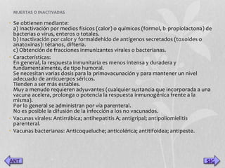 MUERTAS O INACTIVADAS 
• Se obtienen mediante: 
a) Inactivación por medios físicos (calor) o químicos (formol, b-propiolactona) de 
bacterias o virus, enteros o totales. 
b) Inactivación por calor y formaldehído de antígenos secretados (toxoides o 
anatoxinas): tétanos, difteria. 
c) Obtención de fracciones inmunizantes virales o bacterianas. 
• Características: 
En general, la respuesta inmunitaria es menos intensa y duradera y 
fundamentalmente, de tipo humoral. 
Se necesitan varias dosis para la primovacunación y para mantener un nivel 
adecuado de anticuerpos séricos. 
Tienden a ser más estables. 
Muy a menudo requieren adyuvantes (cualquier sustancia que incorporada a una 
vacuna acelera, prolonga o potencia la respuesta inmunogénica frente a la 
misma). 
Por lo general se administran por vía parenteral. 
No es posible la difusión de la infección a los no vacunados. 
• Vacunas virales: Antirrábica; antihepatitis A; antigripal; antipoliomielitis 
parenteral. 
• Vacunas bacterianas: Anticoqueluche; anticolérica; antitifoidea; antipeste. 
SIG 
 