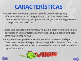 Los virus son microbios con una serie de características muy 
diferentes de otros microorganismos. Los virus tienen unas 
características únicas ya sea por el tamaño, el contenido genómico 
o la reproducción de estos. 
Tienen una estructura muy simple, ya que no están hechos de células, 
pero poseen una característica muy especial que poseen atributos 
tanto vivos como no vivos. 
Para que un virus pueda sobrevivir, necesita una célula huésped, 
fuera de esta célula huésped el virus no puede sobrevivir. Dentro de 
estas células huésped los virus tienen todas las características de los 
organismos vivos. 
SIG 
 