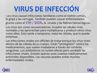 • Los virus causan infecciones familiares como el resfrió común, 
la gripe y las verrugas. También pueden causar enfermedades 
graves como el VIH / SIDA, la viruela y las fiebres hemorrágicas. 
• Los virus son como secuestradores. Invaden las células vivas 
normales y las aprovechan para multiplicarse y producir otros virus 
como ellos. Esto tarde o temprano, mata las células, que lo puede 
enfermar. 
• Las infecciones virales son difíciles de tratar porque los virus viven 
dentro de las células de su cuerpo. Están "protegidos" contra los 
medicamentos, que suelen trasladarse a través del torrente 
sanguíneo. Los antibióticos no surten efecto para combatir las 
infecciones virales. Existen apenas unos cuantos medicamentos 
antivirales disponibles. Las vacunas pueden evitar muchas 
enfermedades virales. 
SIG 
 