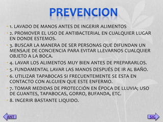 • 1. LAVADO DE MANOS ANTES DE INGERIR ALIMENTOS 
• 2. PROMOVER EL USO DE ANTIBACTERIAL EN CUALQUIER LUGAR 
EN DONDE ESTEMOS. 
• 3. BUSCAR LA MANERA DE SER PERSONAS QUE DIFUNDAN UN 
MENSAJE DE CONCIENCIA PARA EVITAR LLEVARNOS CUALQUIER 
OBJETO A LA BOCA. 
• 4. LAVAR LOS ALIMENTOS MUY BIEN ANTES DE PREPARARLOS. 
• 5. FUNDAMENTAL LAVAR LAS MANOS DESPUÉS DE IR AL BAÑO. 
• 6. UTILIZAR TAPABOCAS SI FRECUENTEMENTE SE ESTA EN 
CONTACTO CON ALGUIEN QUE ESTE ENFERMO. 
• 7. TOMAR MEDIDAS DE PROTECCIÓN EN ÉPOCA DE LLUVIA; USO 
DE GUANTES, TAPABOCAS, GORRO, BUFANDA, ETC. 
• 8. INGERIR BASTANTE LIQUIDO. 
SIG 
 
