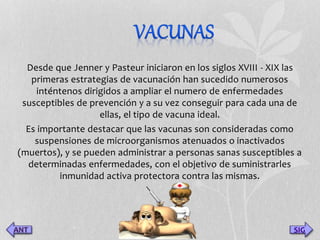 Desde que Jenner y Pasteur iniciaron en los siglos XVIII - XIX las 
primeras estrategias de vacunación han sucedido numerosos 
inténtenos dirigidos a ampliar el numero de enfermedades 
susceptibles de prevención y a su vez conseguir para cada una de 
ellas, el tipo de vacuna ideal. 
Es importante destacar que las vacunas son consideradas como 
suspensiones de microorganismos atenuados o inactivados 
(muertos), y se pueden administrar a personas sanas susceptibles a 
determinadas enfermedades, con el objetivo de suministrarles 
inmunidad activa protectora contra las mismas. 
SIG 
 