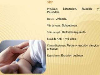 SRP
Previene: Sarampion, Rubeola y
Parotiditis.
Dosis: Unidosis.
Vía de Adm: Subcutanea .
Sitio de apli: Deltoides izquierdo.
Edad de Apli: 1 y 6 años .
Contradicciones: Fiebre y reacción alérgica
al huevo.
Reacciones: Erupción cutánea .
 
