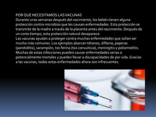 POR QUÉ NECESITAMOS LASVACUNAS
Durante unas semanas después del nacimiento, los bebés tienen alguna
protección contra microbios que les causan enfermedades. Esta protección se
transmite de la madre a través de la placenta antes del nacimiento. Después de
un corto tiempo, esta protección natural desaparece.
Las vacunas ayudan a proteger contra muchas enfermedades que solían ser
mucho más comunes. Los ejemplos abarcan tétanos, difteria, paperas
(parotiditis), sarampión, tos ferina (tos convulsiva), meningitis y poliomielitis.
Muchas de estas infecciones pueden causar enfermedades serias o
potencialmente mortales y pueden llevar a discapacidades de por vida. Gracias
a las vacunas, todas estas enfermedades ahora son infrecuentes.
 
