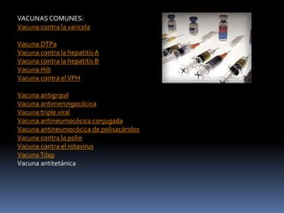 VACUNAS COMUNES:
Vacuna contra la varicela
Vacuna DTPa
Vacuna contra la hepatitis A
Vacuna contra la hepatitis B
Vacuna Hib
Vacuna contra elVPH
Vacuna antigripal
Vacuna antimeningocócica
Vacuna triple viral
Vacuna antineumocócica conjugada
Vacuna antineumocócica de polisacáridos
Vacuna contra la polio
Vacuna contra el rotavirus
VacunaTdap
Vacuna antitetánica
 