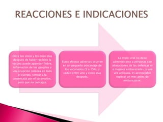 Entre los cinco y los doce días
después de haber recibido la
vacuna puede aparecer fiebre,
inflamación de los ganglios y
una erupción cutánea en todo
el cuerpo, similar a la
provocada por el sarampión,
pero que no contagia.
Estos efectos adversos ocurren
en un pequeño porcentaje de
los vacunados (5 a 15%), y
ceden entre uno y cinco días
después.
La triple viral no debe
administrarse a personas con
alteraciones de las defensas ni
a mujeres embarazadas, y una
vez aplicada, es aconsejable
esperar un mes antes de
embarazarse.
 