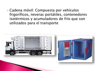  Cadena móvil: Compuesta por vehículos
frigoríficos, neveras portátiles, contenedores
isotérmicos y acumuladores de frío que son
utilizados para el transporte
 