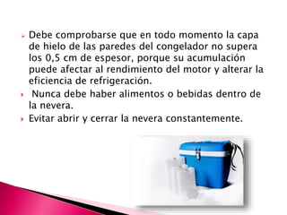  Debe comprobarse que en todo momento la capa
de hielo de las paredes del congelador no supera
los 0,5 cm de espesor, porque su acumulación
puede afectar al rendimiento del motor y alterar la
eficiencia de refrigeración.
 Nunca debe haber alimentos o bebidas dentro de
la nevera.
 Evitar abrir y cerrar la nevera constantemente.
 