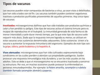 Tipos de vacunas
Las vacunas pueden estar compuestas de bacterias o virus, ya sean vivos o debilitados,
que han sido criados con tal fin. Las vacunas también pueden contener organismos
inactivos o productos purificados provenientes de aquellos primeros. Hay cinco tipos
de vacunas:
Inactivadas: microorganismos dañinos que han sido tratados con productos químicos o
calor y han perdido su peligro. Este tipo de vacunas activa el sistema inmune pero es
incapaz de reproducirse en el huésped. La inmunidad generada de esta forma es de
menor intensidad y suele durar menos tiempo, por lo que este tipo de vacuna suele
requerir más dosis. Dado que la respuesta inmune lograda es menor, se utilizan en
estas vacunas unas sustancias denominadas adyuvantes. Estas sustancias sirven a la
vacuna a aumentar la respuesta inmunitaria del organismo. Ejemplos de este tipo son:
la gripe, cólera, peste bubónica y la hepatitis A.
Vivas atenuadas: microorganismos que han sido cultivados expresamente bajo
condiciones en las cuales pierden o atenúan sus propiedades patógenas. Suelen
provocar una respuesta inmunológica más duradera, y son las más usuales en los
adultos. Esto se debe a que el microorganismo no se encuentra inactivado y conserva
su estructura. Por eso, en muchas ocasiones puede provocar la enfermedad en
personas inmunodeprimidas. Por ejemplo: la fiebre amarilla, sarampión o rubéola
(también llamada sarampión alemán) y paperas.
 