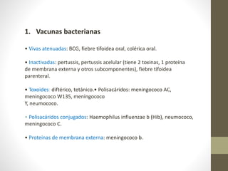 1. Vacunas bacterianas
• Vivas atenuadas: BCG, fiebre tifoidea oral, colérica oral.
• Inactivadas: pertussis, pertussis acelular (tiene 2 toxinas, 1 proteína
de membrana externa y otros subcomponentes), fiebre tifoidea
parenteral.
• Toxoides: diftérico, tetánico.• Polisacáridos: meningococo AC,
meningococo W135, meningococo
Y, neumococo.
• Polisacáridos conjugados: Haemophilus influenzae b (Hib), neumococo,
meningococo C.
• Proteínas de membrana externa: meningococo b.
 