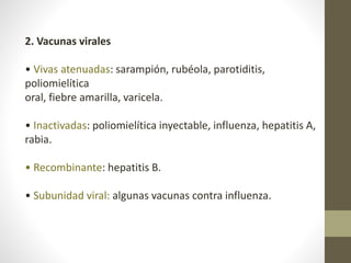 2. Vacunas virales
• Vivas atenuadas: sarampión, rubéola, parotiditis,
poliomielítica
oral, fiebre amarilla, varicela.
• Inactivadas: poliomielítica inyectable, influenza, hepatitis A,
rabia.
• Recombinante: hepatitis B.
• Subunidad viral: algunas vacunas contra influenza.
 