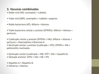 3. Vacunas combinadas
• Doble viral (SR): sarampión + rubéola.
• Triple viral (SRP): sarampión + rubéola + paperas.
• Doble bacteriana (dT): difteria + tétanos.
• Triple bacteriana celular y acelular (DTP/Pa): difteria + tétanos +
pertussis.
• Cuádruple celular y acelular (DTP/Pa + Hib): difteria + tétanos +
pertussis + Haemophilus influenzae b.
• Quíntuple celular y acelular (cuádruple + IPV): DTP/Pa + Hib +
poliomelitis inactivada.
• Quíntuple celular (cuádruple + HB): DTP + Hib + hepatitis B.
• Séxtuple acelular: DTPa + Hib + HB + IPV.
• Hepatitis A + Hepatitis B.
• Influenza + tétanos.
 