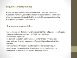 Esquemas interrumpidos
En caso de interrupción de los esquemas de cualquier vacuna en
huéspedes normales, se continuará con las dosis faltantes sin interesar
el tiempo transcurrido desde la última dosis. No es necesario reiniciar
el esquema en ninguna circunstancia.
Inmunocomprometidos:
Los pacientes con déficit inmunológico congénito o adquirido (oncológicos,
tratamiento inmunosupresor, HIV/SIDA, etc.) requieren
indicaciones especiales.
En general, no deben recibir vacunas bacterianas o virales vivas y
cada paciente debe ser evaluado en forma individual por el médico
tratante.
Las vacunas inactivadas no pueden replicar, por eso son seguras
para usar en estos pacientes. Sin embargo es necesario tener en
cuenta que la respuesta a la vacuna puede ser pobre.
 