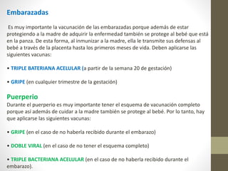 Embarazadas
Es muy importante la vacunación de las embarazadas porque además de estar
protegiendo a la madre de adquirir la enfermedad también se protege al bebé que está
en la panza. De esta forma, al inmunizar a la madre, ella le transmite sus defensas al
bebé a través de la placenta hasta los primeros meses de vida. Deben aplicarse las
siguientes vacunas:
• TRIPLE BATERIANA ACELULAR (a partir de la semana 20 de gestación)
• GRIPE (en cualquier trimestre de la gestación)
Puerperio
Durante el puerperio es muy importante tener el esquema de vacunación completo
porque así además de cuidar a la madre también se protege al bebé. Por lo tanto, hay
que aplicarse las siguientes vacunas:
• GRIPE (en el caso de no haberla recibido durante el embarazo)
• DOBLE VIRAL (en el caso de no tener el esquema completo)
• TRIPLE BACTERIANA ACELULAR (en el caso de no haberla recibido durante el
embarazo).
 