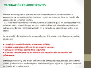 El conocimiento general y la concientización que la población tiene sobre la
vacunación de los adolescentes es menor respecto a la que se tiene en cuanto a la
vacunación de lactantes y niños.
Esta falta de conocimiento sobre las vacunas disponibles para los adolescentes y las
enfermedades prevenibles por vacunas se deberá traducir sin duda en un tiempo
extra que pediatras y clínicos invertirán en la consulta de pacientes de este grupo
etario.
La vacunación del adolescente plantea algunas dificultades entre las que se podrían
enumerar:
• La baja frecuencia de visitas a controles médicos
• La falsa sensación que tienen de no requerir vacunas
• Conceptos erróneos acerca de la seguridad
• El escaso conocimiento de los médicos con respecto a la vacunación del
adolescente.
El trabajo conjunto y una mejor comunicación entre pediatras, clínicos, educadores,
padres y adolescentes será una pieza fundamental para lograr los objetivos deseados
en cuanto a inmunizaciones
VACUNACIÓN EN ADOLESCENTES
 