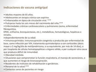 Indicaciones de vacuna antigripal
• Adultos mayores de 65 años.
• Adolescentes en terapia crónica con aspirina.
• Embarazadas en época de circulación viral. ***
• Puérperas hasta los seis meses del nacimiento del niño.***
• Enfermedades crónicas cardiovasculares y pulmonares (asma, enfermedad
fibroquística,
EPOC, enfisema, bronquiectasias, etc.), metabólicas, hematológicas, hepáticas o
renales,
independientemente de su edad.
• Inmunosuprimidos: Inmunosupresión congénita o producida por enfermedad de
base, como infección por VIH, tratamiento quimioterápico o con corticoides (dosis
mayor a 2 mg/kg/día de metilprednisona, o su equivalente, por más de 14 días), o
por trasplante de células hematopoyéticas u órgano sólido, o por cualquier otra causa
que produzca déficit de inmunidad.
• Obesidad mórbida.
• Situaciones que comprometan la función respiratoria, el manejo de secreciones, o
que aumenten el riesgo de broncoaspiración.
• Residentes de institutos de rehabilitación o geriátricos.
• Personal de la salud.***
• Contactos sanos de pacientes en riesgo
 