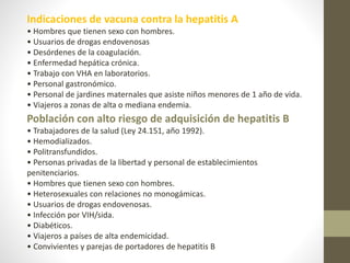 Indicaciones de vacuna contra la hepatitis A
• Hombres que tienen sexo con hombres.
• Usuarios de drogas endovenosas
• Desórdenes de la coagulación.
• Enfermedad hepática crónica.
• Trabajo con VHA en laboratorios.
• Personal gastronómico.
• Personal de jardines maternales que asiste niños menores de 1 año de vida.
• Viajeros a zonas de alta o mediana endemia.
Población con alto riesgo de adquisición de hepatitis B
• Trabajadores de la salud (Ley 24.151, año 1992).
• Hemodializados.
• Politransfundidos.
• Personas privadas de la libertad y personal de establecimientos
penitenciarios.
• Hombres que tienen sexo con hombres.
• Heterosexuales con relaciones no monogámicas.
• Usuarios de drogas endovenosas.
• Infección por VIH/sida.
• Diabéticos.
• Viajeros a países de alta endemicidad.
• Convivientes y parejas de portadores de hepatitis B
 