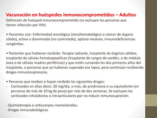 Vacunación en huéspedes inmunocomprometidos – Adultos
Definición de huésped inmunocomprometido (se excluyen las personas que
tienen infección por VIH)
• Pacientes con: Enfermedad oncológica (oncohematológica o cáncer de órgano
sólido), activa o diseminada (no controlada), aplasia medular, inmunodeficiencias
congénitas.
• Pacientes que hubieran recibido: Terapia radiante, trasplante de órganos sólidos,
trasplante de células hematopoyéticas (trasplante de sangre de cordón, o de médula
ósea o de células madres periféricas) y que estén cursando los dos primeros años del
trasplante, o personas que ya hubieran superado ese lapso, pero continúan recibiendo
drogas inmunosupresoras.
• Personas que reciban o hayan recibido las siguientes drogas:
- Corticoides en altas dosis: 20 mg/día, o más, de prednisona o su equivalente (en
personas de más de 10 kg de peso) por más de dos semanas. Se excluyen los
corticoides inhalatorios o intraarticulares por no inducir inmunosupresión.
- Quimioterapia o anticuerpos monoclonales.
- Drogas inmunobiológicas
 