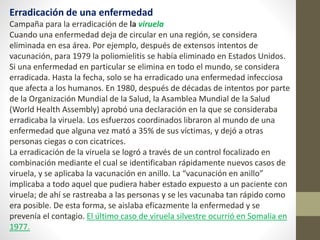 Erradicación de una enfermedad
Campaña para la erradicación de la viruela
Cuando una enfermedad deja de circular en una región, se considera
eliminada en esa área. Por ejemplo, después de extensos intentos de
vacunación, para 1979 la poliomielitis se había eliminado en Estados Unidos.
Si una enfermedad en particular se elimina en todo el mundo, se considera
erradicada. Hasta la fecha, solo se ha erradicado una enfermedad infecciosa
que afecta a los humanos. En 1980, después de décadas de intentos por parte
de la Organización Mundial de la Salud, la Asamblea Mundial de la Salud
(World Health Assembly) aprobó una declaración en la que se consideraba
erradicaba la viruela. Los esfuerzos coordinados libraron al mundo de una
enfermedad que alguna vez mató a 35% de sus víctimas, y dejó a otras
personas ciegas o con cicatrices.
La erradicación de la viruela se logró a través de un control focalizado en
combinación mediante el cual se identificaban rápidamente nuevos casos de
viruela, y se aplicaba la vacunación en anillo. La “vacunación en anillo”
implicaba a todo aquel que pudiera haber estado expuesto a un paciente con
viruela; de ahí se rastreaba a las personas y se les vacunaba tan rápido como
era posible. De esta forma, se aislaba eficazmente la enfermedad y se
prevenía el contagio. El último caso de viruela silvestre ocurrió en Somalia en
1977.
 