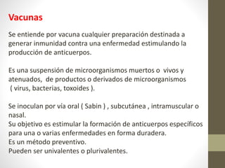 Vacunas
Se entiende por vacuna cualquier preparación destinada a
generar inmunidad contra una enfermedad estimulando la
producción de anticuerpos.
Es una suspensión de microorganismos muertos o vivos y
atenuados, de productos o derivados de microorganismos
( virus, bacterias, toxoides ).
Se inoculan por vía oral ( Sabin ) , subcutánea , intramuscular o
nasal.
Su objetivo es estimular la formación de anticuerpos específicos
para una o varias enfermedades en forma duradera.
Es un método preventivo.
Pueden ser univalentes o plurivalentes.
 