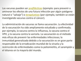 Las vacunas pueden ser profilácticas (ejemplo: para prevenir o
aminorar los efectos de una futura infección por algún patógeno
natural o "salvaje") o terapéuticas (por ejemplo, también se están
investigando vacunas contra el cáncer).
La administración de vacunas se llama vacunación. La efectividad
de la vacunación ha sido ampliamente estudiado y confirmada;
por ejemplo, la vacuna contra la influenza, la vacuna contra el
VPH, y la vacuna contra la varicela. La vacunación es el método
más eficaz de prevenir las enfermedades infecciosas; la
inmunidad generalizada debido a la vacunación es en gran parte
responsable de la erradicación mundial de la viruela y la
restricción de enfermedades como la poliomielitis, el sarampión y
el tétanos en la mayoría del mundo.
 