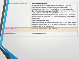 Eficacia y duración de la protección Vacunas de polisacáridos
•El polisacárido del grupo A es menos inmunogénico y confiere
protección de una duración más corta en los niños <2 años, y el
polisacárido del grupo C no es inmunogénico en ese grupo de edad.
•Los polisacáridos de los grupos Y y W135 han demostrado ser inocuos
e inmunogénicos solo en los niños de 2 años o más.
•En los niños de edad escolar y los adultos, una dosis única de vacuna
de polisacáridos de los grupos A y C proporciona protección de 3 años
como mínimo.
Vacuna conjugada del grupo C
proporcionan niveles altos de protección durante 10 años por lo menos
después de la vacunación de los lactantes con tres dosis, o de una dosis
única en el caso de los adolescentes.
ReaccionesAdversas Reacciones locales y Reacciones sistémicas.
Contraindicaciones Generales y especificas.
 