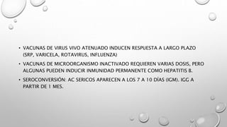 • VACUNAS DE VIRUS VIVO ATENUADO INDUCEN RESPUESTA A LARGO PLAZO
(SRP, VARICELA, ROTAVIRUS, INFLUENZA)
• VACUNAS DE MICROORGANISMO INACTIVADO REQUIEREN VARIAS DOSIS, PERO
ALGUNAS PUEDEN INDUCIR INMUNIDAD PERMANENTE COMO HEPATITIS B.
• SEROCONVERSIÓN: AC SERICOS APARECEN A LOS 7 A 10 DÍAS (IGM). IGG A
PARTIR DE 1 MES.
 