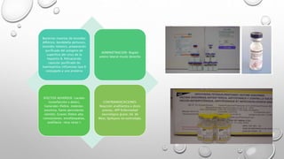 Bacterias muertas de toxoides
diftérico, bordetella pertussis,
toxoides tetánico, preparación
purificada del antígeno de
superficie del virus de la
hepatitis B, Polisacárido
capsular purificado de
haemophilus influenzae tipo B
conjugado a una proteina
ADMINISTRACION: Región
antero lateral muslo derecho
EFECTOS ADVERSOS: Locales
(tumefacción y dolor),
Generales (fiebre, malestar,
anorexia, llanto persistente,
vómito), Graves (fiebre alta,
convulsiones, encefalopatías,
anafilaxia -muy raras-)
CONTRAINDICACIONES:
Reacción anafiláctica a dosis
previas, APP Enfermedad
neurológica grave, Sd. de
West, Epilepsia no controlada.
 