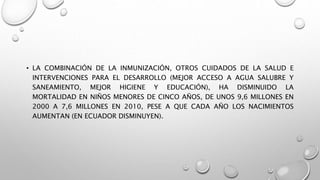 • LA COMBINACIÓN DE LA INMUNIZACIÓN, OTROS CUIDADOS DE LA SALUD E
INTERVENCIONES PARA EL DESARROLLO (MEJOR ACCESO A AGUA SALUBRE Y
SANEAMIENTO, MEJOR HIGIENE Y EDUCACIÓN), HA DISMINUIDO LA
MORTALIDAD EN NIÑOS MENORES DE CINCO AÑOS, DE UNOS 9,6 MILLONES EN
2000 A 7,6 MILLONES EN 2010, PESE A QUE CADA AÑO LOS NACIMIENTOS
AUMENTAN (EN ECUADOR DISMINUYEN).
 